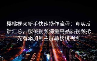 樱桃视频新手快速操作流程：真实反馈汇总，樱桃视频海量高品质视频抢先看添加到主屏幕樱桃视频