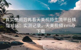 真实使用后再看天美视频主流平台横向对比：实测记录，天美视频 rmvb 下载