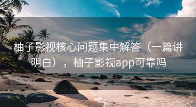 柚子影视核心问题集中解答（一篇讲明白），柚子影视app可靠吗