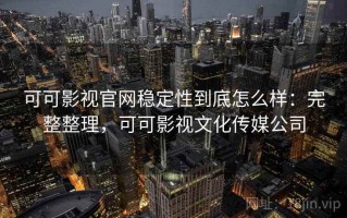 可可影视官网稳定性到底怎么样：完整整理，可可影视文化传媒公司