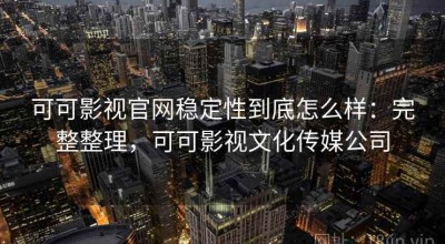可可影视官网稳定性到底怎么样：完整整理，可可影视文化传媒公司