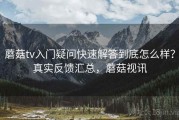 蘑菇tv入门疑问快速解答到底怎么样？真实反馈汇总，蘑菇视讯