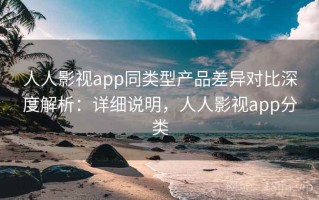 人人影视app同类型产品差异对比深度解析：详细说明，人人影视app分类
