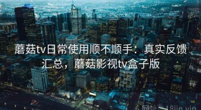 蘑菇tv日常使用顺不顺手：真实反馈汇总，蘑菇影视tv盒子版