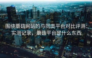 围绕蘑菇网站的与同类平台对比评测：实测记录，蘑菇平台是什么东西