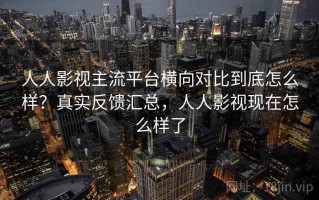 人人影视主流平台横向对比到底怎么样？真实反馈汇总，人人影视现在怎么样了
