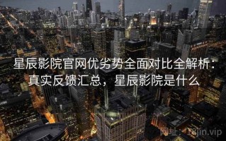 星辰影院官网优劣势全面对比全解析：真实反馈汇总，星辰影院是什么