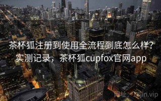 茶杯狐注册到使用全流程到底怎么样？实测记录，茶杯狐cupfox官网app