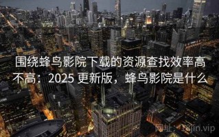 围绕蜂鸟影院下载的资源查找效率高不高：2025 更新版，蜂鸟影院是什么