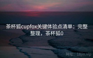 茶杯狐cupfox关键体验点清单：完整整理，茶杯狐0