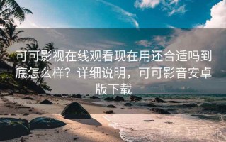 可可影视在线观看现在用还合适吗到底怎么样？详细说明，可可影音安卓版下载