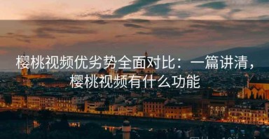 樱桃视频优劣势全面对比：一篇讲清，樱桃视频有什么功能