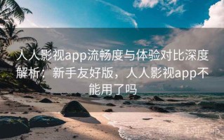 人人影视app流畅度与体验对比深度解析：新手友好版，人人影视app不能用了吗