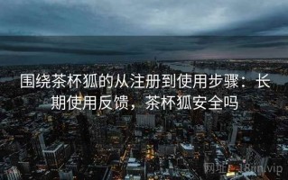 围绕茶杯狐的从注册到使用步骤：长期使用反馈，茶杯狐安全吗