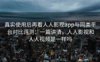 真实使用后再看人人影视app与同类平台对比评测：一篇讲清，人人影视和人人视频是一样吗