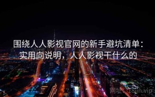 围绕人人影视官网的新手避坑清单：实用向说明，人人影视干什么的