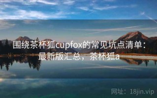 围绕茶杯狐cupfox的常见坑点清单：最新版汇总，茶杯狐a