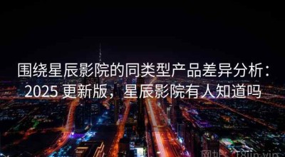 围绕星辰影院的同类型产品差异分析：2025 更新版，星辰影院有人知道吗