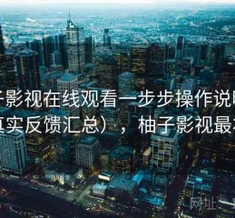 柚子影视在线观看一步步操作说明（真实反馈汇总），柚子影视最右