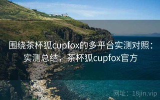 围绕茶杯狐cupfox的多平台实测对照：实测总结，茶杯狐cupfox官方