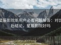 星辰影院新用户必看问题解答：对比后结论，星辰影院好吗