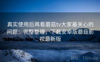 真实使用后再看蘑菇tv大家最关心的问题：完整整理，下载安卓版蘑菇影视最新版