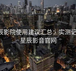 星辰影院使用建议汇总：实测记录，星辰影音官网