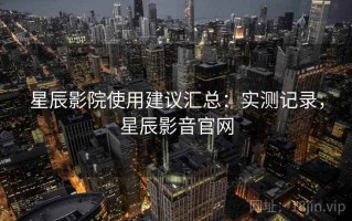 星辰影院使用建议汇总：实测记录，星辰影音官网
