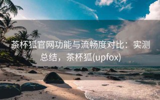 茶杯狐官网功能与流畅度对比：实测总结，茶杯狐(upfox)