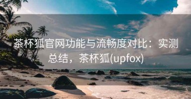 茶杯狐官网功能与流畅度对比：实测总结，茶杯狐(upfox)