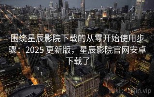 围绕星辰影院下载的从零开始使用步骤：2025 更新版，星辰影院官网安卓下载了
