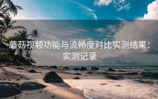蘑菇视频功能与流畅度对比实测结果：实测记录