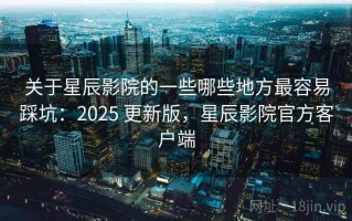 关于星辰影院的一些哪些地方最容易踩坑：2025 更新版，星辰影院官方客户端