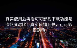 真实使用后再看可可影视下载功能与流畅度对比：真实反馈汇总，可可影视剧场