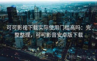 可可影视下载实际使用门槛高吗：完整整理，可可影音安卓版下载