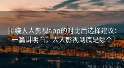 围绕人人影视app的对比后选择建议：一篇讲明白，人人影视到底是哪个