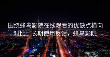 围绕蜂鸟影院在线观看的优缺点横向对比：长期使用反馈，蜂鸟影阮