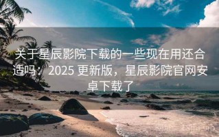 关于星辰影院下载的一些现在用还合适吗：2025 更新版，星辰影院官网安卓下载了