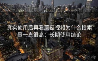 真实使用后再看蘑菇视频为什么搜索量一直很高：长期使用结论