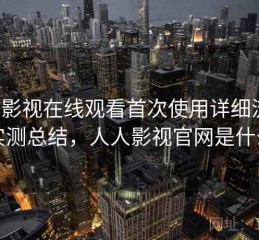 人人影视在线观看首次使用详细流程：实测总结，人人影视官网是什么