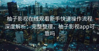 柚子影视在线观看新手快速操作流程深度解析：完整整理，柚子影视app可靠吗