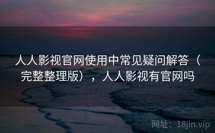 人人影视官网使用中常见疑问解答（完整整理版），人人影视有官网吗