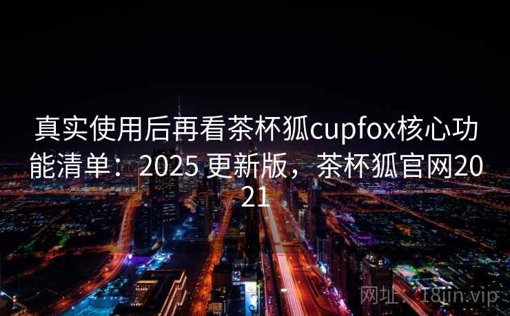 真实使用后再看茶杯狐cupfox核心功能清单：2025 更新版，茶杯狐官网2021