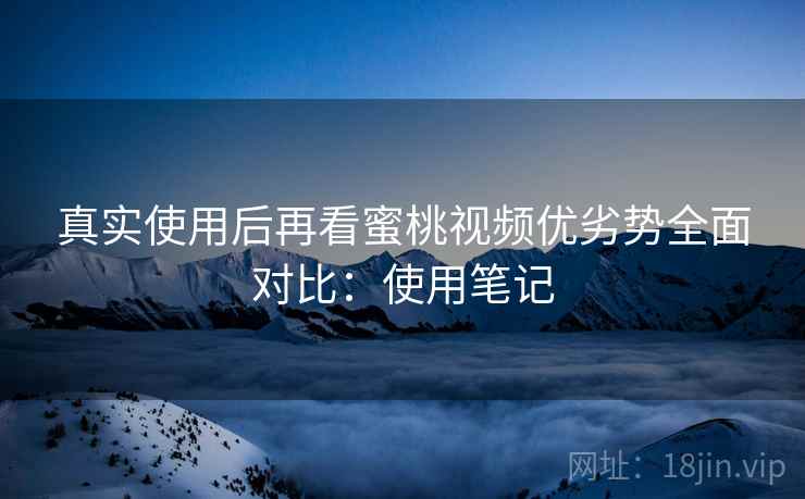 真实使用后再看蜜桃视频优劣势全面对比：使用笔记