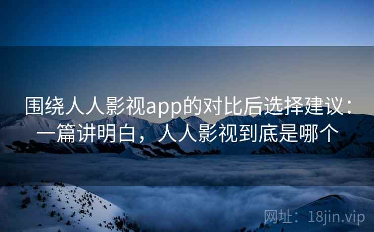 围绕人人影视app的对比后选择建议：一篇讲明白，人人影视到底是哪个
