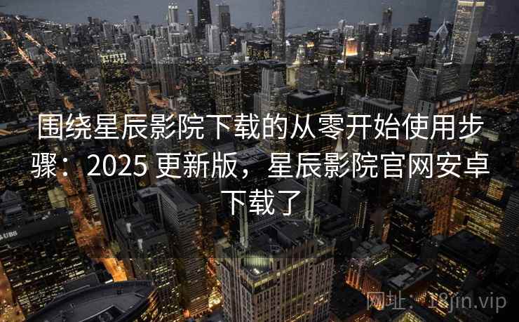 围绕星辰影院下载的从零开始使用步骤：2025 更新版，星辰影院官网安卓下载了