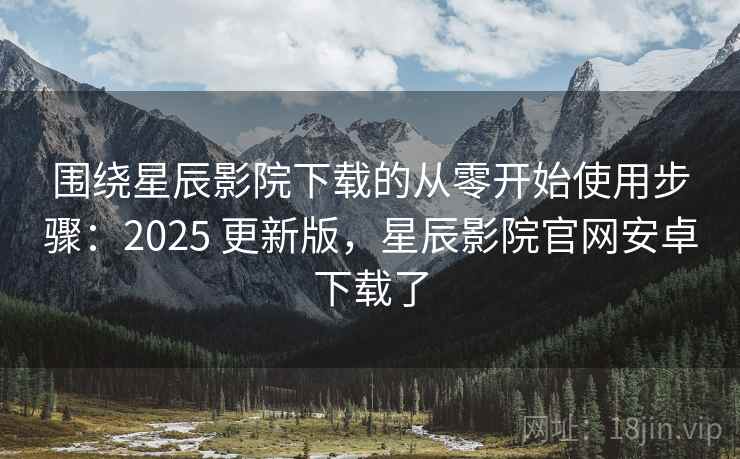 围绕星辰影院下载的从零开始使用步骤：2025 更新版，星辰影院官网安卓下载了