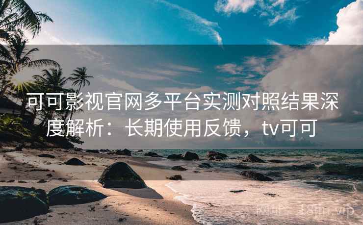 可可影视官网多平台实测对照结果深度解析：长期使用反馈，tv可可