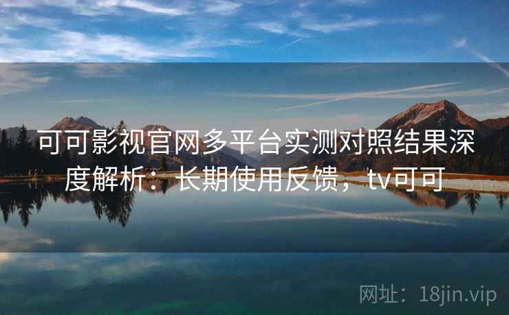 可可影视官网多平台实测对照结果深度解析：长期使用反馈，tv可可