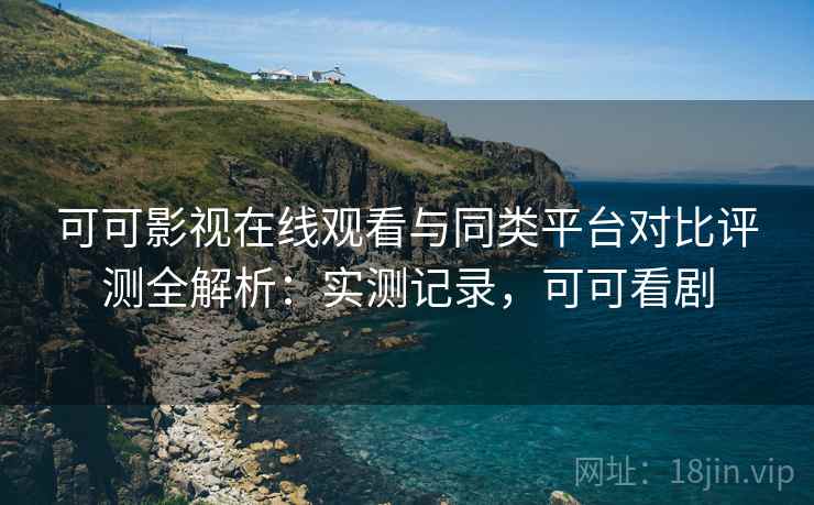 可可影视在线观看与同类平台对比评测全解析：实测记录，可可看剧